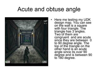 Acute and obtuse angle Here me testing my UDK design map. You can see on the wall is a square with four triangle. The triangle has 3 angles. Two of them are congruent  and are acute since they are between  0 to 90 degree angle. The top of the triangle on the other hand is an acute angle since its over 90 degree and is between 90 to 180 degree. 