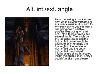 Alt. int./ext. angle Here me taking a quick screen shot while playing warhammer 40k space marine. Just next to my chain sword you can see a line going down and two parallel lines going left and right. Now there you can see several angle. The angle on the top right corner and the bottom left corner would be alternate exterior angle and the angle in the middle top right or left and the bottom right or left are alternate interior angle since its located inside the paralle lines. Sorry I couldn’t make it any clearer. 