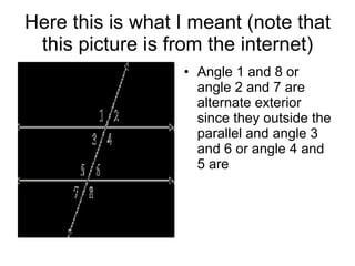 Here this is what I meant (note that this picture is from the internet) Angle 1 and 8 or angle 2 and 7 are alternate exterior since they outside the parallel and angle 3 and 6 or angle 4 and 5 are 