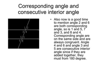 Corresponding angle and consecutive interior angle Also now is a good time to mention angle 2 and 6 are both corresponding angle, so is 1 and 5, 7 and 3, and 8 and 4. Corresponding angle are on the same side and are always congruent. Angle 4 and 6 and angle 3 and 5 are consecutive interior angle since if they are added together, they must from 180 degree.  
