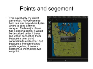 Points and segement This is probably my oldest game ever. As you can see here is a war map where I plan where to send army to conquer. Each major places has a dot or a points. It would be described better if those line wasn’t connecting them because a point as no connection to each other. But because a line connect two points together, it froms a segment, a line that has two endpoint. 