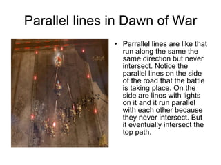 Parallel lines in Dawn of War Parrallel lines are like that run along the same the same direction but never intersect. Notice the parallel lines on the side of the road that the battle is taking place. On the side are lines with lights on it and it run parallel with each other because they never intersect. But it eventually intersect the top path. 