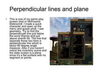Perpendicular lines and plane This is one of my game play screen shot or Morrowind Elderscroll. I made a quick character and open up the menu and guess what, I see geometry. Try to find the perpendicualr line just below the word Warrior and just above strenth 60. The line that separate those two form a perpendicular line which is about 90 degree angle measure. Also if you haven’t notice the inventory scene and the stats screen is a plane since it’s a flat surface with no segment or points. 