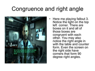 Congruence and right angle Here me playing fallout 3. Notice the light on the top left  corner. There are boxes on it and all of those boxes are congruent with each other. You may also notice the right angle in with the table and counter form. Even the screen on the right side have corners that form 90 degree right angles. 