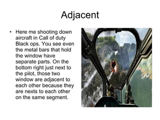 Adjacent Here me shooting down aircraft in Call of duty Black ops. You see even the metal bars that hold the window have separate parts. On the bottom right just next to the pilot, those two window are adjacent to each other because they are nexts to each other on the same segment.  