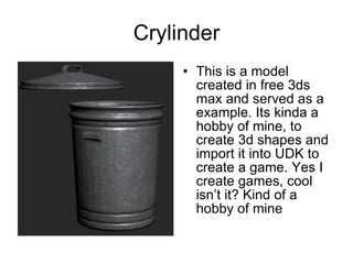 Crylinder This is a model created in free 3ds max and served as a example. Its kinda a hobby of mine, to create 3d shapes and import it into UDK to create a game. Yes I create games, cool isn’t it? Kind of a hobby of mine 