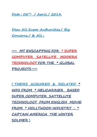 Date : 08TH / April / 2014.
Dear All Super Authorities / Big
Concerns / & All ;
~~ MY ENSCAPPING FOR * SUPER
COMPUTER SATELLITE MODERN
TECHNOLOGY FOR THE * GLOBAL
PROJECTS ~~
( THEIRS ACQUIRED & RELATED *
INFO FROM * HELICARRIER BASED
SUPER COMPUTER SATTELLITE
TECHNOLOGY FROM ENGLISH MOVIE
FROM * HOLLYWOOD INDUSTRY : *
CAPTAIN AMERICA THE WINTER
SOLDIER )
 