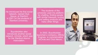 He introduced his first social
network, named Club
Nexus, at Stanford
in 2001 for the students of
Stanford University.
The students of the
university used the platform
for chatting, finding people
with similar interests, buying
and selling products and
many other things.
Buyukkokten also
introduced another social
network, inCircle, which was
for the Stanford Alumni
Association.
In 2002, Buyukkokten
launched a company, Affinity
Engines, to commercialize
inCircle and Club Nexus.
 