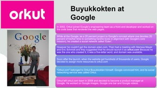 Buyukkokten at
Google
In 2002, Orkut joined Google’s engineering team as a front-end developer and worked on
the code base that rendered the web pages.
While at the Google, as a 20 percent project (a Google's concept where one devotes 20
percent of his/her time to something he/she loves in alignment with Google's core
mission), he created a social network called 'Eden'.
However he couldn't get the domain eden.com. Then had a meeting with Marissa Mayer
and Eric Schmidt and they suggested that he should launch it as orkut.com Because he
was the one who created it, it was a five-letter word, and domain was available.
Soon after the launch, when the website got hundreds of thousands of users, Google
decided to assign more resources to orkut.com
"Orkut.com" belonged to Orkut Buyukkokten himself. Google convinced him, and its social
networking service was called Orkut.
Orkut left orkut.com team in 2008 and decided to become a product manager at
Google. He worked on Google images, Google one bar and Google videos.
 