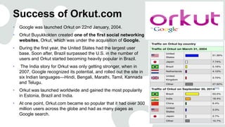 Success of Orkut.com
• Google was launched Orkut on 22nd January, 2004.
• Orkut Buyukkokten created one of the first social networking
websites, Orkut, which was under the acquisition of Google.
• During the first year, the United States had the largest user
base. Soon after, Brazil surpassed the U.S. in the number of
users and Orkut started becoming heavily popular in Brazil.
• The India story for Orkut was only getting stronger, when in
2007, Google recognized its potential, and rolled out the site in
six Indian languages—Hindi, Bengali, Marathi, Tamil, Kannada
and Telugu.
• Orkut was launched worldwide and gained the most popularity
in Estonia, Brazil and India.
• At one point, Orkut.com became so popular that it had over 300
million users across the globe and had as many pages as
Google search.
 