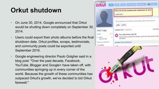 Orkut shutdown
• On June 30, 2014, Google announced that Orkut
would be shutting down completely on September 30,
2014.
• Users could export their photo albums before the final
shutdown date. Orkut profiles, scraps, testimonials,
and community posts could be exported until
September 2016.
• Google engineering director Paulo Golgher said in a
blog post: "Over the past decade, Facebook,
YouTube, Blogger and Google+ have taken off, with
communities springing up in every corner of the
world. Because the growth of these communities has
outpaced Orkut's growth, we've decided to bid Orkut
farewell."
 