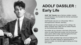 ADOLF DASSLER :
Early Life
• Adolf "Adi" Dassler was a German cobbler, inventor
and entrepreneur who founded the German sportswear
company Adidas.
• Adolf Dassler was born on 3 November 1900, in
Herzogenaurach, Bavaria, Germany,
• Adolf Dassler was the youngest of four siblings. His
father Christoph was a tailor and his mother Pauline
ran the family laundry business.
• His mother set up a laundry in the back of the house
where his sister Marie also worked, and the three boys
were used to deliver clean wash throughout the town,
becoming known as the "laundry boys."
• In 1913, Adolf completed high school and following the
wishes of his father entered an apprenticeship to
become a baker, but decided against baking as a long-
term career.
 