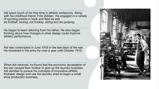 Adi spent much of his free time in athletic endeavors. Along
with his childhood friend, Fritz Zehlein .He engaged in a variety
of sporting events in track and field as well
as football, boxing, ice hockey, skiing and ski jumping.
He began to learn stitching from his father. He also began
thinking about how changes in shoe design could improve
athletic performance.
Adi was conscripted in June 1918 in the last days of the war.
He remained in the army for over a year until October 1919.
When Adi returned, he found that the economic devastation of
the war caused their mother to give up the laundry business.
Adi decided to pursue his concepts of innovative athletic
footwear design and use the laundry shed to begin a small
shoe production business.
 