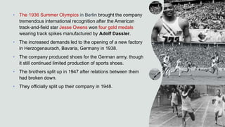• The 1936 Summer Olympics in Berlin brought the company
tremendous international recognition after the American
track-and-field star Jesse Owens won four gold medals
wearing track spikes manufactured by Adolf Dassler.
• The increased demands led to the opening of a new factory
in Herzogenaurach, Bavaria, Germany in 1938.
• The company produced shoes for the German army, though
it still continued limited production of sports shoes.
• The brothers split up in 1947 after relations between them
had broken down.
• They officially split up their company in 1948.
 