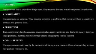 CURIOUS
Entrepreneurs like to know how things work. They take the time and initiative to pursue the unknown.
IMAGINATIVE
Entrepreneurs are creative. They imagine solutions to problems that encourage them to create new
products and generate ideas.
PERSISTENT
True entrepreneurs face bureaucracy, make mistakes, receive criticism, and deal with money, family, or
stress problems. But they still stick to their dreams of seeing the venture succeed.
GOAL - SETTING
Entrepreneurs are motivated by the excitement of staring a new business. Once achieved, they seek out
new goals or ventures to try.
 
