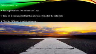 Entrepreneurs can:
See opportunities that others can’t see
Take on a challenge rather than always opting for the safe path
Plan for different possible outcomes
 