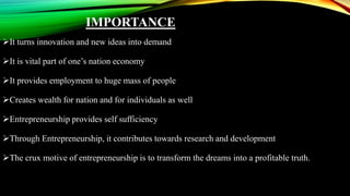 IMPORTANCE
It turns innovation and new ideas into demand
It is vital part of one’s nation economy
It provides employment to huge mass of people
Creates wealth for nation and for individuals as well
Entrepreneurship provides self sufficiency
Through Entrepreneurship, it contributes towards research and development
The crux motive of entrepreneurship is to transform the dreams into a profitable truth.
 