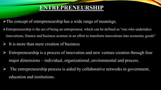 ENTREPRENEURSHIP
The concept of entrepreneurship has a wide range of meanings.
Entrepreneurship is the act of being an entrepreneur, which can be defined as "one who undertakes
innovations, finance and business acumen in an effort to transform innovations into economic goods“
 It is more than mere creation of business
 Entrepreneurship is a process of innovation and new venture creation through four
major dimensions – individual, organizational, environmental and process.
 The entrepreneurship process is aided by collaborative networks in government,
education and institutions.
 