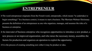ENTREPRENEUR
The word entrepreneur originates from the French word, entreprendre, which means "to undertake( to
begin something)." In a business context, it means to start a business. The Merriam-Webster Dictionary
presents the definition of an entrepreneur as one who organizes, manages, and assumes the risks of a
business or enterprise.
An innovator of business enterprise who recognizes opportunities to introduce a new product, a
new process or an improved organization, and who raises the necessary money, assembles the
factors for production and organizes an operation to exploit the opportunity.
It is the process of creating something new either it may be product or idea.
 