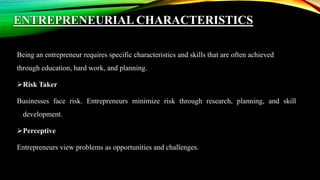 ENTREPRENEURIAL CHARACTERISTICS
Being an entrepreneur requires specific characteristics and skills that are often achieved
through education, hard work, and planning.
Risk Taker
Businesses face risk. Entrepreneurs minimize risk through research, planning, and skill
development.
Perceptive
Entrepreneurs view problems as opportunities and challenges.
 