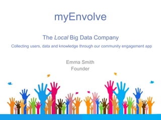 myEnvolve
The Local Big Data Company
Emma Smith
Founder
Collecting users, data and knowledge through our community engagement app
 