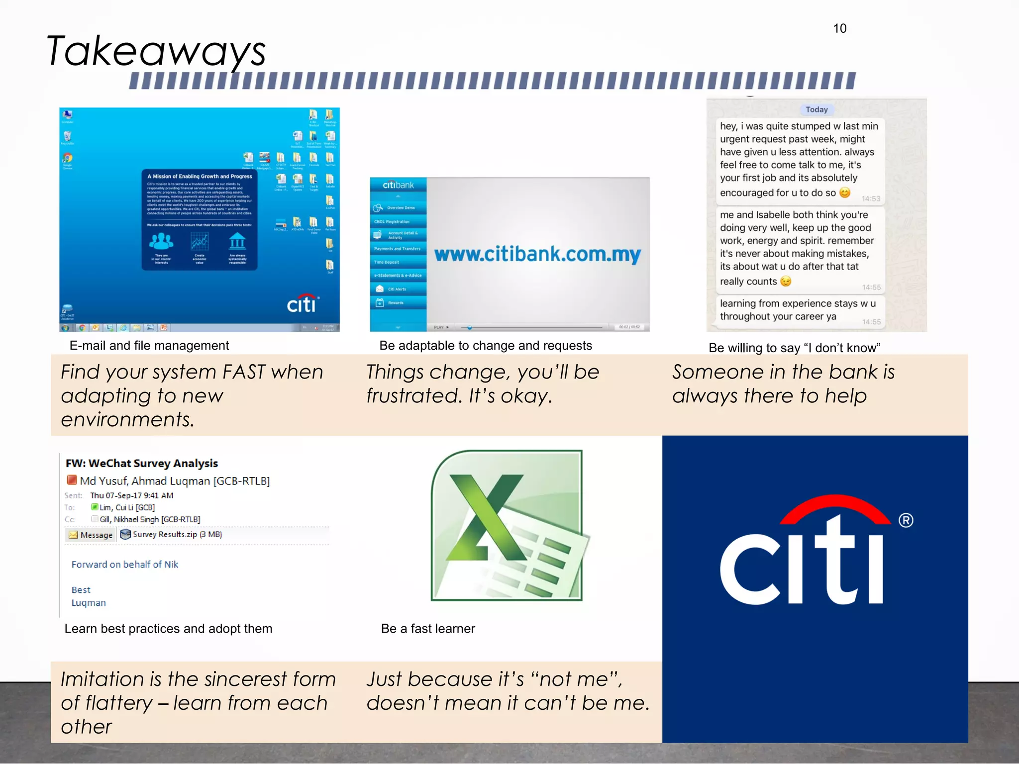 Takeaways
10
Find your system FAST when
adapting to new
environments.
Things change, you’ll be
frustrated. It’s okay.
Someone in the bank is
always there to help
Imitation is the sincerest form
of flattery – learn from each
other
Just because it’s “not me”,
doesn’t mean it can’t be me.
E-mail and file management Be adaptable to change and requests Be willing to say “I don’t know”
Learn best practices and adopt them Be a fast learner
 