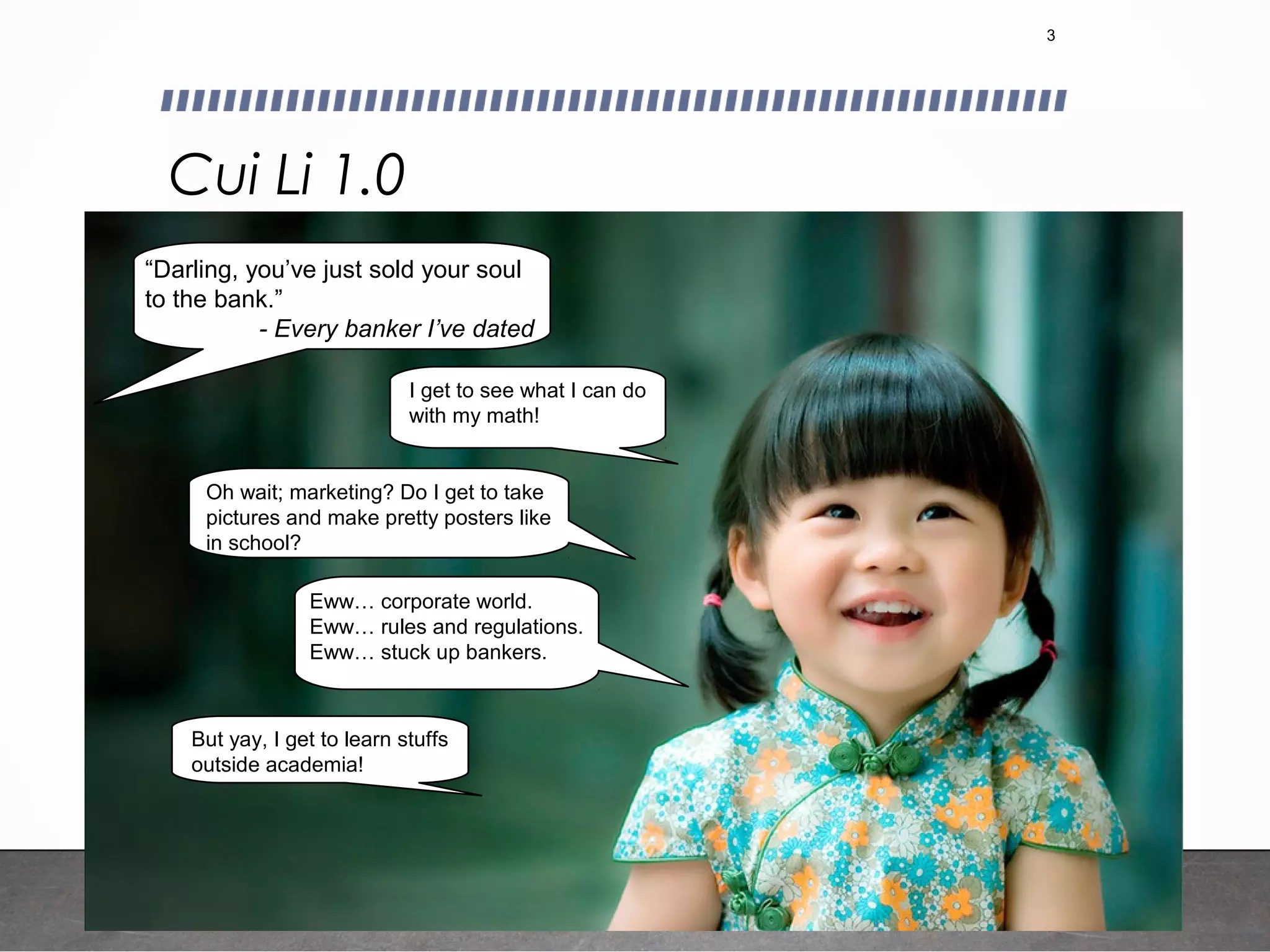 Cui Li 1.0
3
Eww… corporate world.
Eww… rules and regulations.
Eww… stuck up bankers.
I get to see what I can do
with my math!
“Darling, you’ve just sold your soul
to the bank.”
- Every banker I’ve dated
Oh wait; marketing? Do I get to take
pictures and make pretty posters like
in school?
But yay, I get to learn stuffs
outside academia!
 