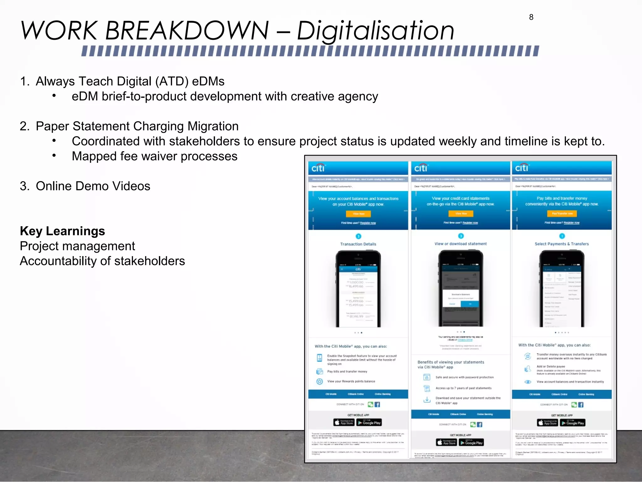 WORK BREAKDOWN – Digitalisation
8
1. Always Teach Digital (ATD) eDMs
• eDM brief-to-product development with creative agency
2. Paper Statement Charging Migration
• Coordinated with stakeholders to ensure project status is updated weekly and timeline is kept to.
• Mapped fee waiver processes
3. Online Demo Videos
Key Learnings
Project management
Accountability of stakeholders
 