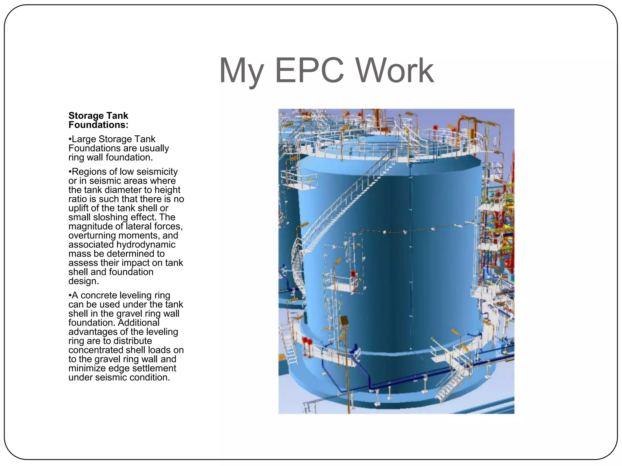 My EPC Work
Storage Tank
Foundations:
•Large Storage Tank
Foundations are usually
ring wall foundation.
•Regions of low seismicity
or in seismic areas where
the tank diameter to height
ratio is such that there is no
uplift of the tank shell or
small sloshing effect. The
magnitude of lateral forces,
overturning moments, and
associated hydrodynamic
mass be determined to
assess their impact on tank
shell and foundation
design.
•A concrete leveling ring
can be used under the tank
shell in the gravel ring wall
foundation. Additional
advantages of the leveling
ring are to distribute
concentrated shell loads on
to the gravel ring wall and
minimize edge settlement
under seismic condition.
 