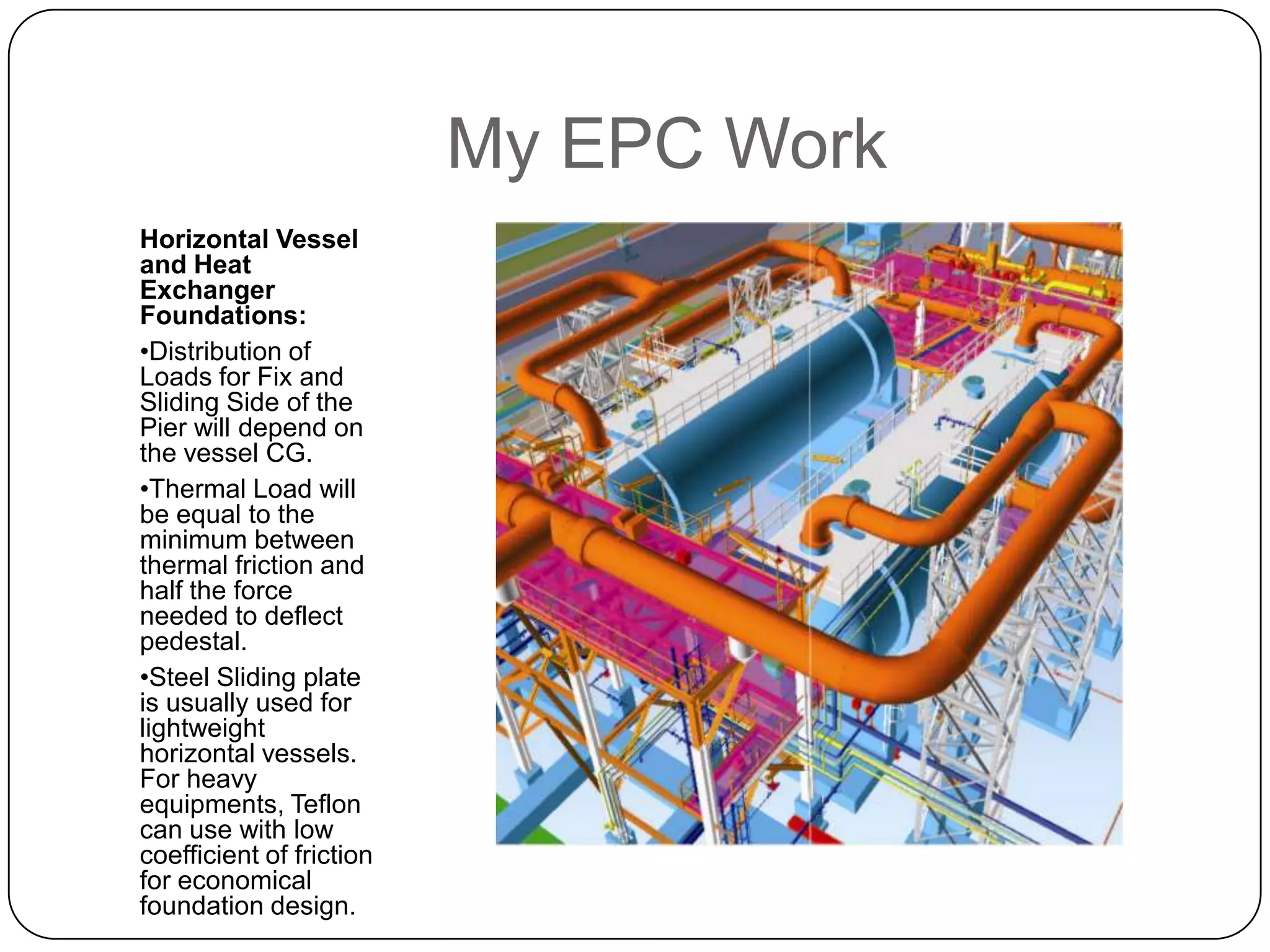 My EPC Work
Horizontal Vessel
and Heat
Exchanger
Foundations:
•Distribution of
Loads for Fix and
Sliding Side of the
Pier will depend on
the vessel CG.
•Thermal Load will
be equal to the
minimum between
thermal friction and
half the force
needed to deflect
pedestal.
•Steel Sliding plate
is usually used for
lightweight
horizontal vessels.
For heavy
equipments, Teflon
can use with low
coefficient of friction
for economical
foundation design.
 
