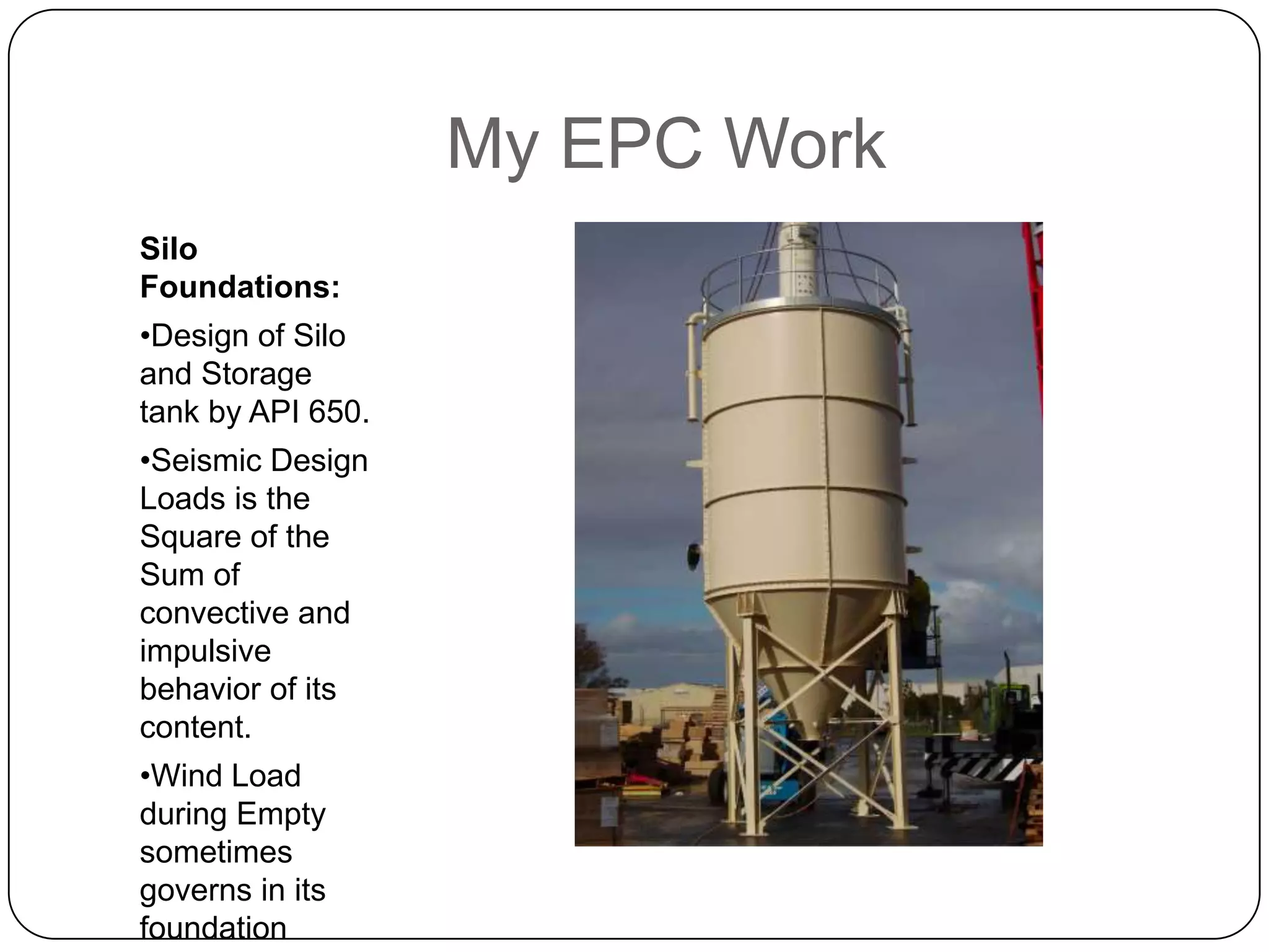 My EPC Work
Silo
Foundations:
•Design of Silo
and Storage
tank by API 650.
•Seismic Design
Loads is the
Square of the
Sum of
convective and
impulsive
behavior of its
content.
•Wind Load
during Empty
sometimes
governs in its
foundation
 