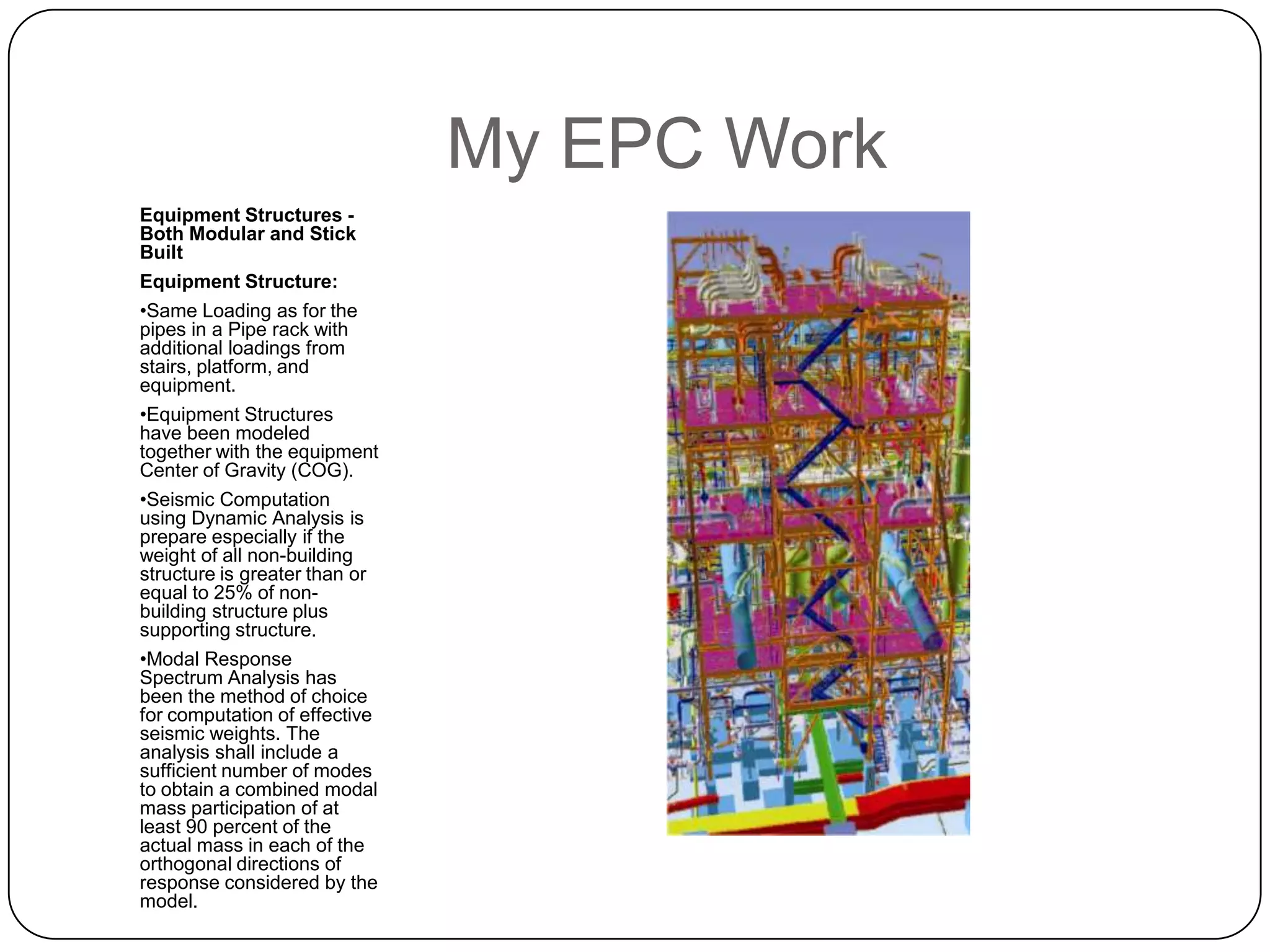 My EPC Work
Equipment Structures -
Both Modular and Stick
Built
Equipment Structure:
•Same Loading as for the
pipes in a Pipe rack with
additional loadings from
stairs, platform, and
equipment.
•Equipment Structures
have been modeled
together with the equipment
Center of Gravity (COG).
•Seismic Computation
using Dynamic Analysis is
prepare especially if the
weight of all non-building
structure is greater than or
equal to 25% of non-
building structure plus
supporting structure.
•Modal Response
Spectrum Analysis has
been the method of choice
for computation of effective
seismic weights. The
analysis shall include a
sufficient number of modes
to obtain a combined modal
mass participation of at
least 90 percent of the
actual mass in each of the
orthogonal directions of
response considered by the
model.
 