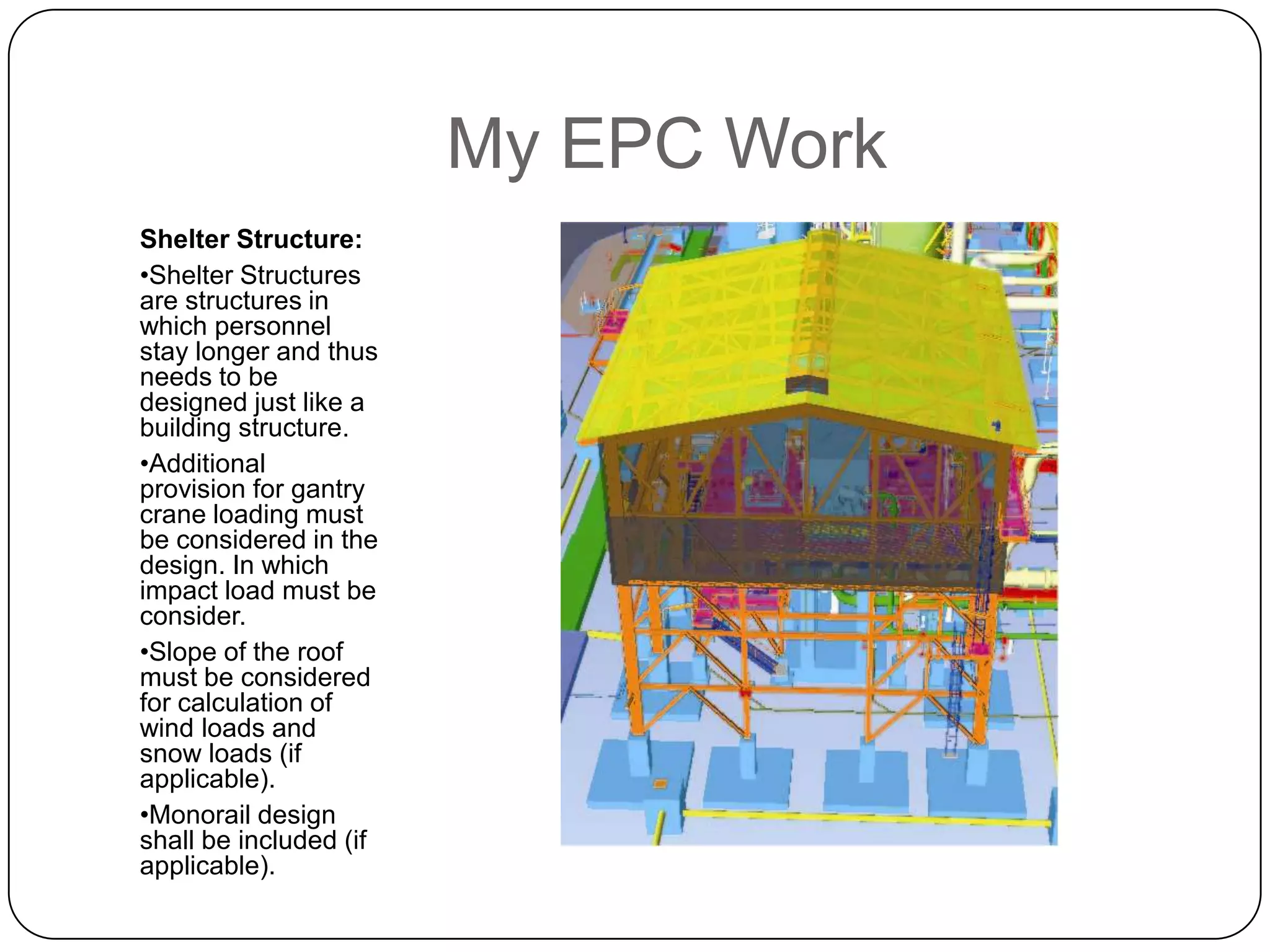 My EPC Work
Shelter Structure:
•Shelter Structures
are structures in
which personnel
stay longer and thus
needs to be
designed just like a
building structure.
•Additional
provision for gantry
crane loading must
be considered in the
design. In which
impact load must be
consider.
•Slope of the roof
must be considered
for calculation of
wind loads and
snow loads (if
applicable).
•Monorail design
shall be included (if
applicable).
 