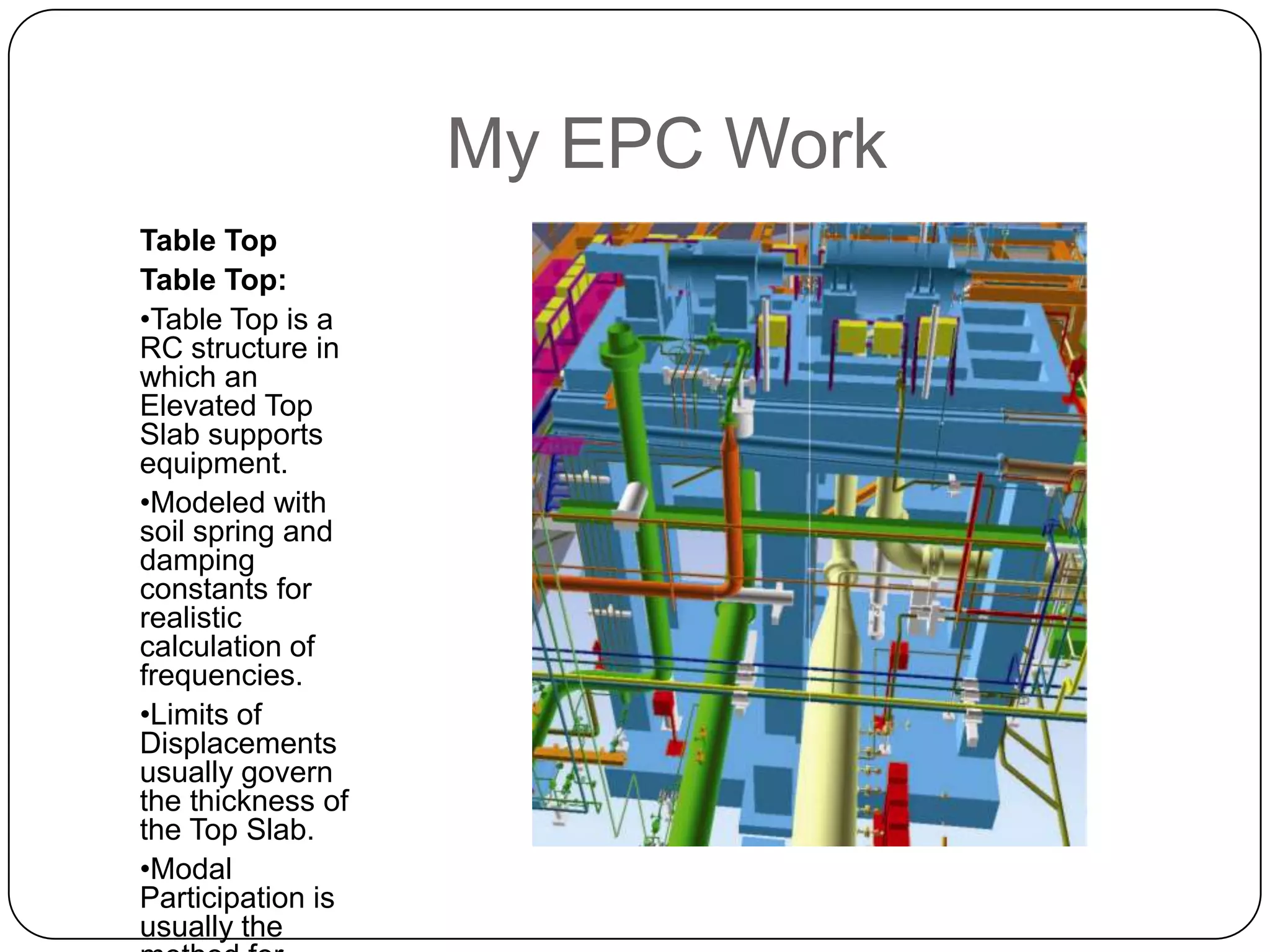 My EPC Work
Table Top
Table Top:
•Table Top is a
RC structure in
which an
Elevated Top
Slab supports
equipment.
•Modeled with
soil spring and
damping
constants for
realistic
calculation of
frequencies.
•Limits of
Displacements
usually govern
the thickness of
the Top Slab.
•Modal
Participation is
usually the
 