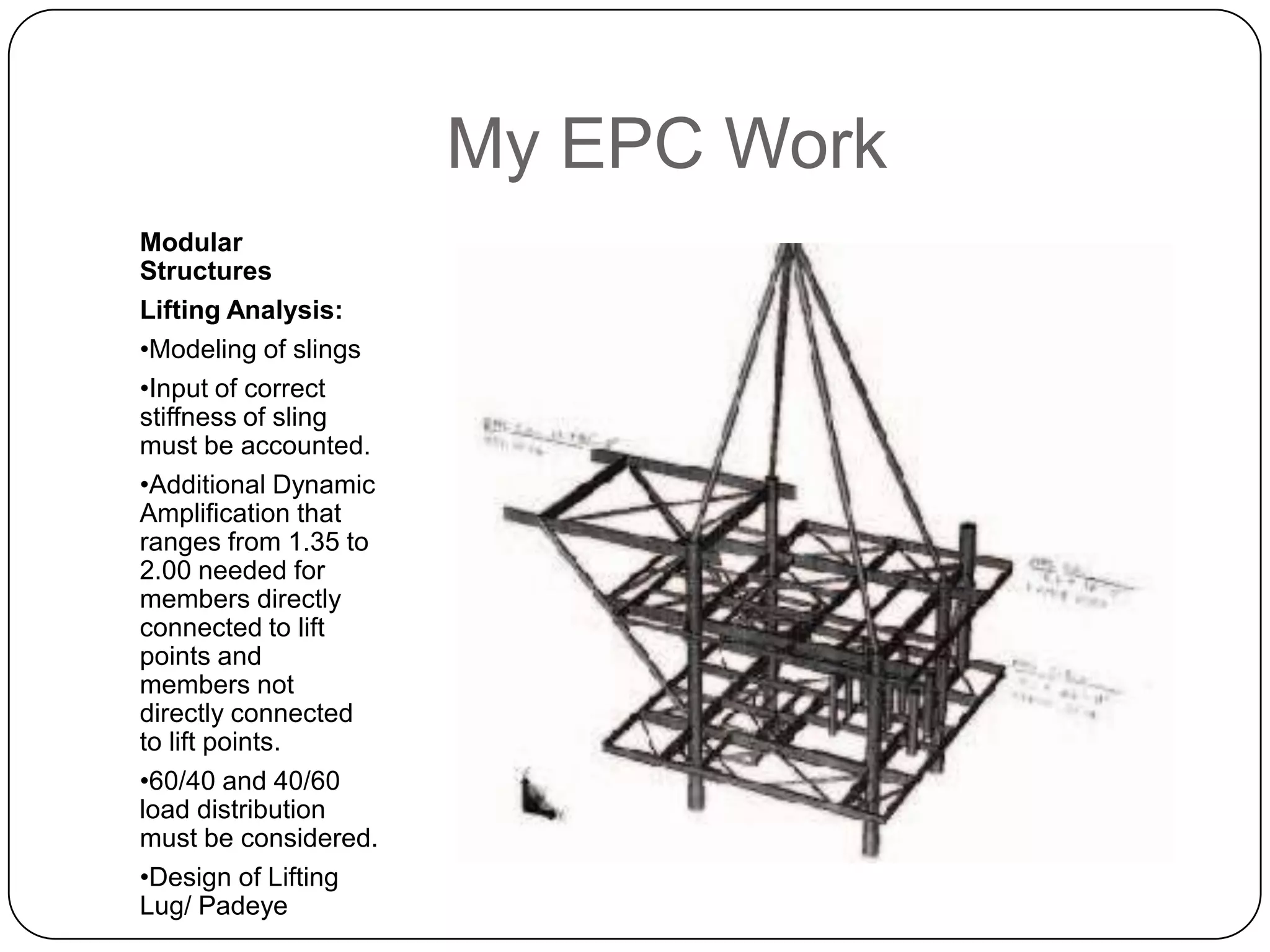 My EPC Work
Modular
Structures
Lifting Analysis:
•Modeling of slings
•Input of correct
stiffness of sling
must be accounted.
•Additional Dynamic
Amplification that
ranges from 1.35 to
2.00 needed for
members directly
connected to lift
points and
members not
directly connected
to lift points.
•60/40 and 40/60
load distribution
must be considered.
•Design of Lifting
Lug/ Padeye
 