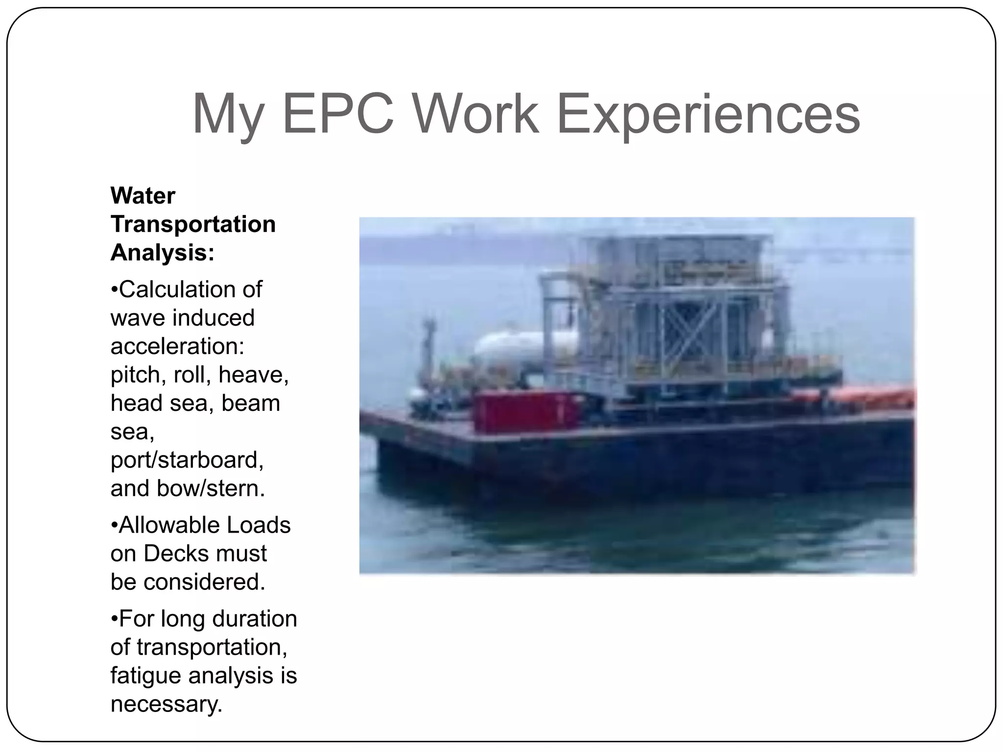 My EPC Work Experiences
Water
Transportation
Analysis:
•Calculation of
wave induced
acceleration:
pitch, roll, heave,
head sea, beam
sea,
port/starboard,
and bow/stern.
•Allowable Loads
on Decks must
be considered.
•For long duration
of transportation,
fatigue analysis is
necessary.
 