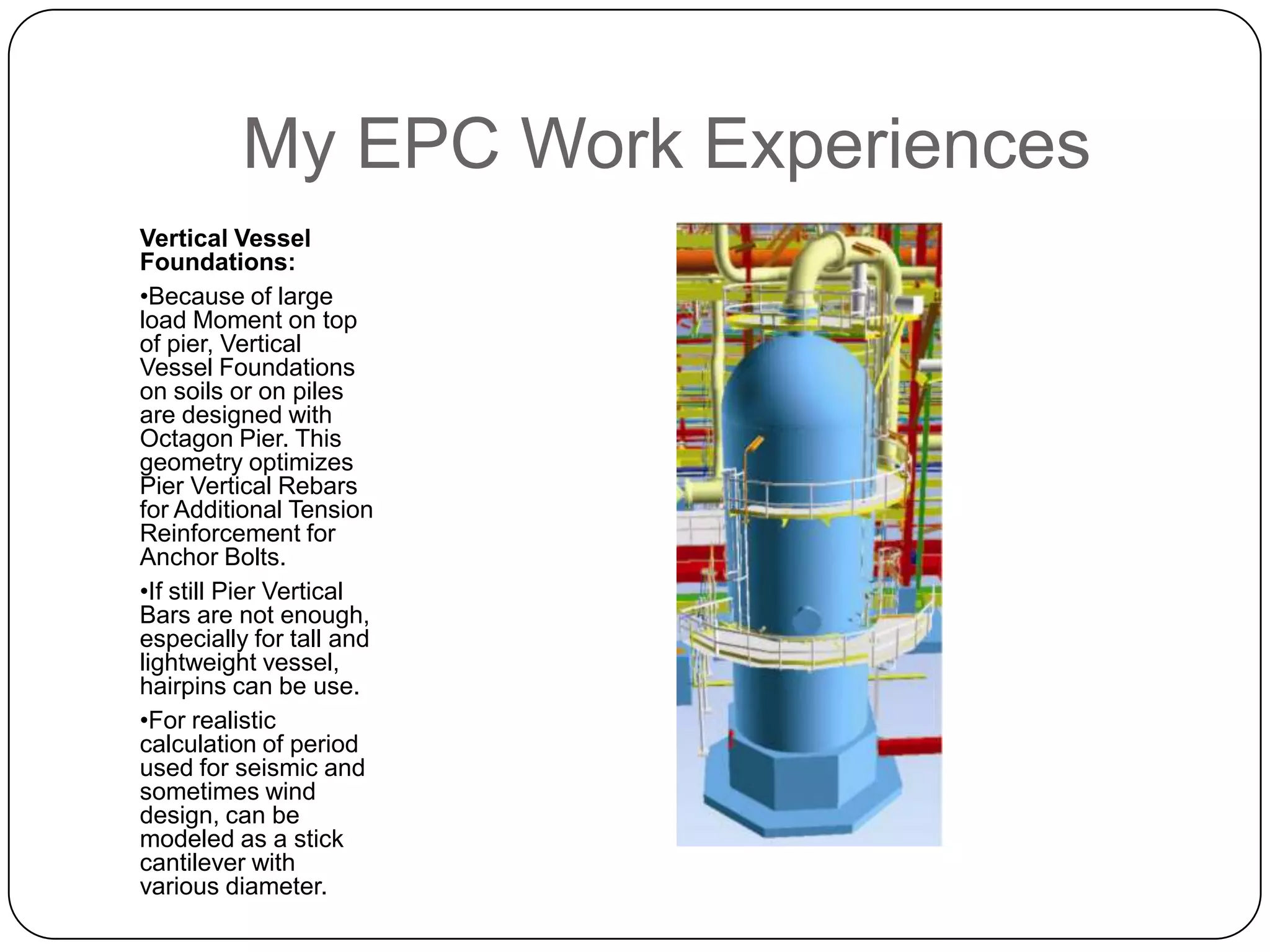 My EPC Work Experiences
Vertical Vessel
Foundations:
•Because of large
load Moment on top
of pier, Vertical
Vessel Foundations
on soils or on piles
are designed with
Octagon Pier. This
geometry optimizes
Pier Vertical Rebars
for Additional Tension
Reinforcement for
Anchor Bolts.
•If still Pier Vertical
Bars are not enough,
especially for tall and
lightweight vessel,
hairpins can be use.
•For realistic
calculation of period
used for seismic and
sometimes wind
design, can be
modeled as a stick
cantilever with
various diameter.
 