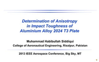 Determination of Anisotropy
in Impact Toughness of
Aluminium Alloy 2024 T3 Plate
Muhammad Habibullah Siddiqui
College of Aeronautical Engineering, Risalpur, Pakistan
2013 IEEE Aerospace Conference, Big Sky, MT
 