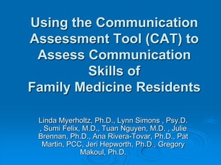 Using the Communication Assessment Tool (CAT) to Assess Communication Skills ofFamily Medicine Residents Linda Myerholtz, Ph.D., Lynn Simons , Psy.D. , Sumi Felix, M.D., Tuan Nguyen, M.D. , Julie Brennan, Ph.D., Ana Rivera-Tovar, Ph.D., Pat Martin, PCC, Jeri Hepworth, Ph.D., Gregory Makoul, Ph.D.	  