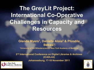 The GreyLit Project:
International Co-Operative
Challenges in Capacity and
        Resources

    Glenda Myers1, Danielle Aloia2 & Phindile
                    Bekwa1
     1University   of the Witwatersrand & 2New York Academy of Medicine


  2nd International Conference on Digital Libraries & Archives
                           (ICADLA2)
              Johannesburg, 17-18 November 2011


                                                                          Page 1
 