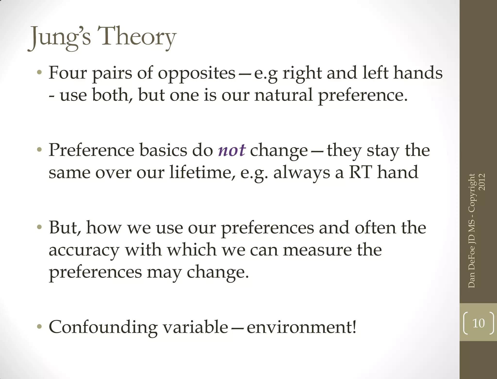 Jung’s Theory
• Four pairs of opposites—e.g right and left hands
  - use both, but one is our natural preference.


• Preference basics do not change—they stay the
  same over our lifetime, e.g. always a RT hand




                                                                           2012
                                                     Dan DeFoe JD MS - Copyright
• But, how we use our preferences and often the
  accuracy with which we can measure the
  preferences may change.


• Confounding variable—environment!                         10
 
