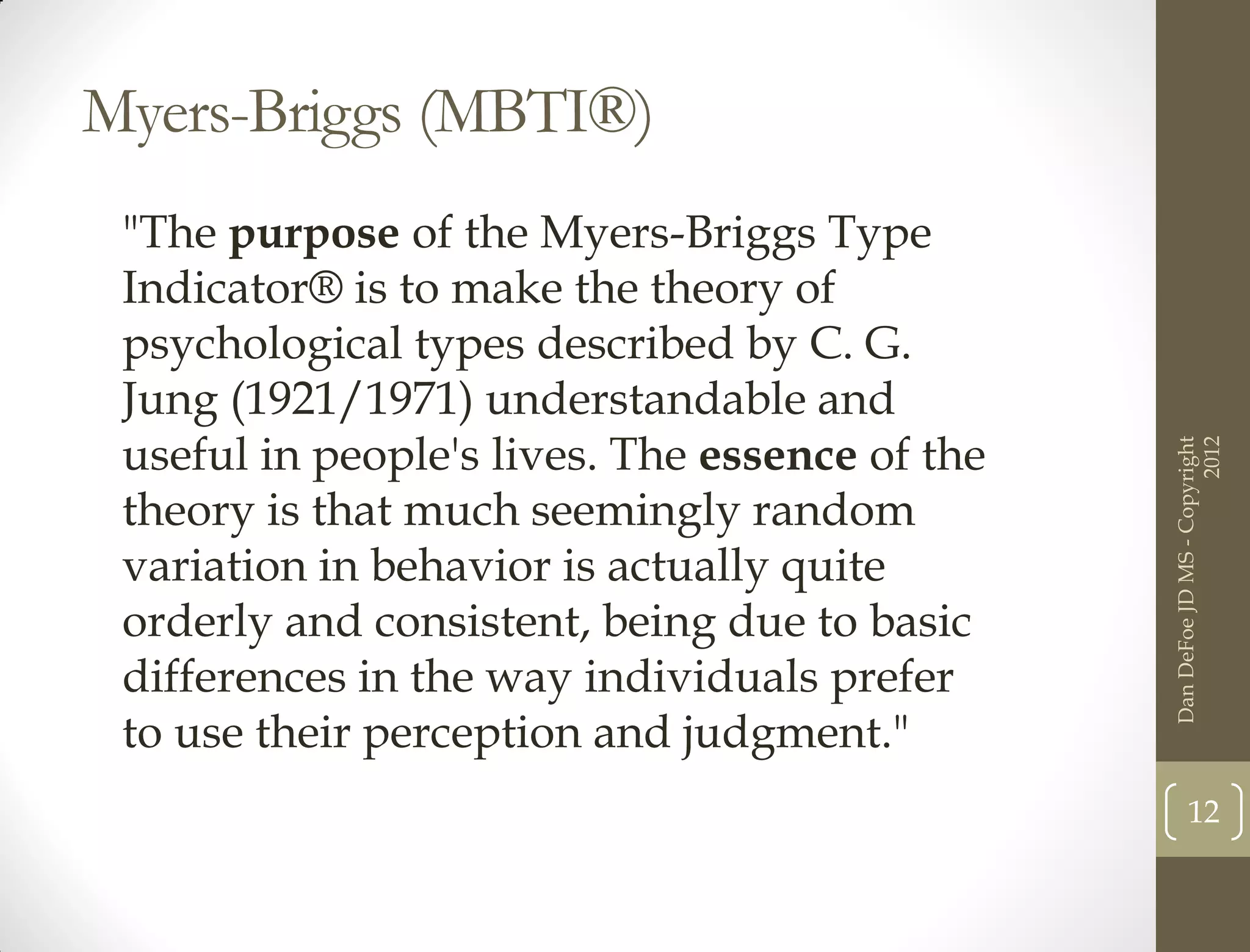 Myers-Briggs (MBTI®)
 "The purpose of the Myers-Briggs Type
 Indicator® is to make the theory of
 psychological types described by C. G.
 Jung (1921/1971) understandable and
 useful in people's lives. The essence of the




                                                                      2012
                                                Dan DeFoe JD MS - Copyright
 theory is that much seemingly random
 variation in behavior is actually quite
 orderly and consistent, being due to basic
 differences in the way individuals prefer
 to use their perception and judgment."
                                                       12
 