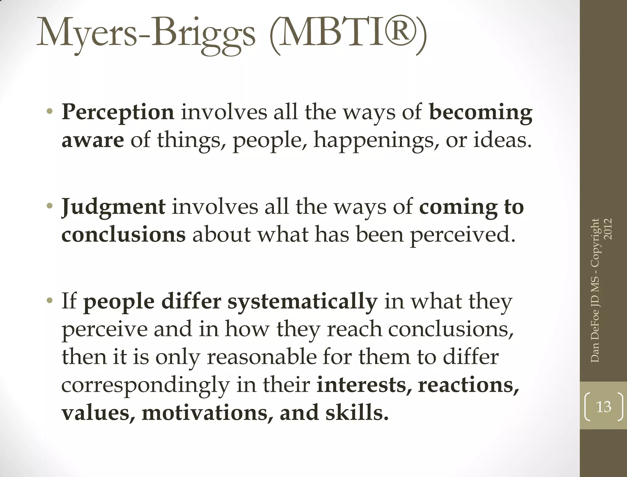 Myers-Briggs (MBTI®)
• Perception involves all the ways of becoming
  aware of things, people, happenings, or ideas.

• Judgment involves all the ways of coming to




                                                                         2012
                                                   Dan DeFoe JD MS - Copyright
  conclusions about what has been perceived.

• If people differ systematically in what they
  perceive and in how they reach conclusions,
  then it is only reasonable for them to differ
  correspondingly in their interests, reactions,
                                                          13
  values, motivations, and skills.
 