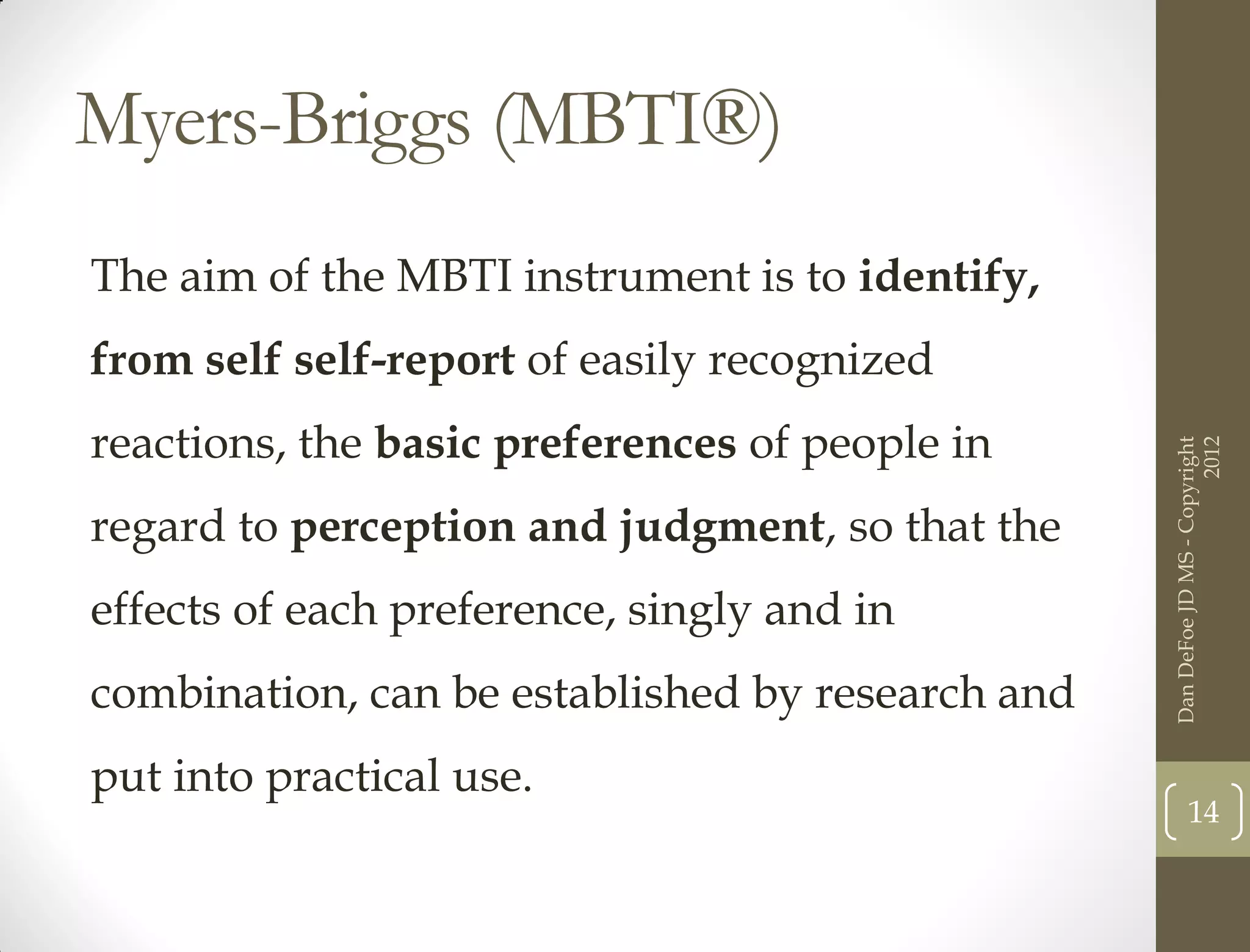 Myers-Briggs (MBTI®)
The aim of the MBTI instrument is to identify,
from self self-report of easily recognized
reactions, the basic preferences of people in




                                                                        2012
                                                  Dan DeFoe JD MS - Copyright
regard to perception and judgment, so that the
effects of each preference, singly and in
combination, can be established by research and
put into practical use.
                                                         14
 