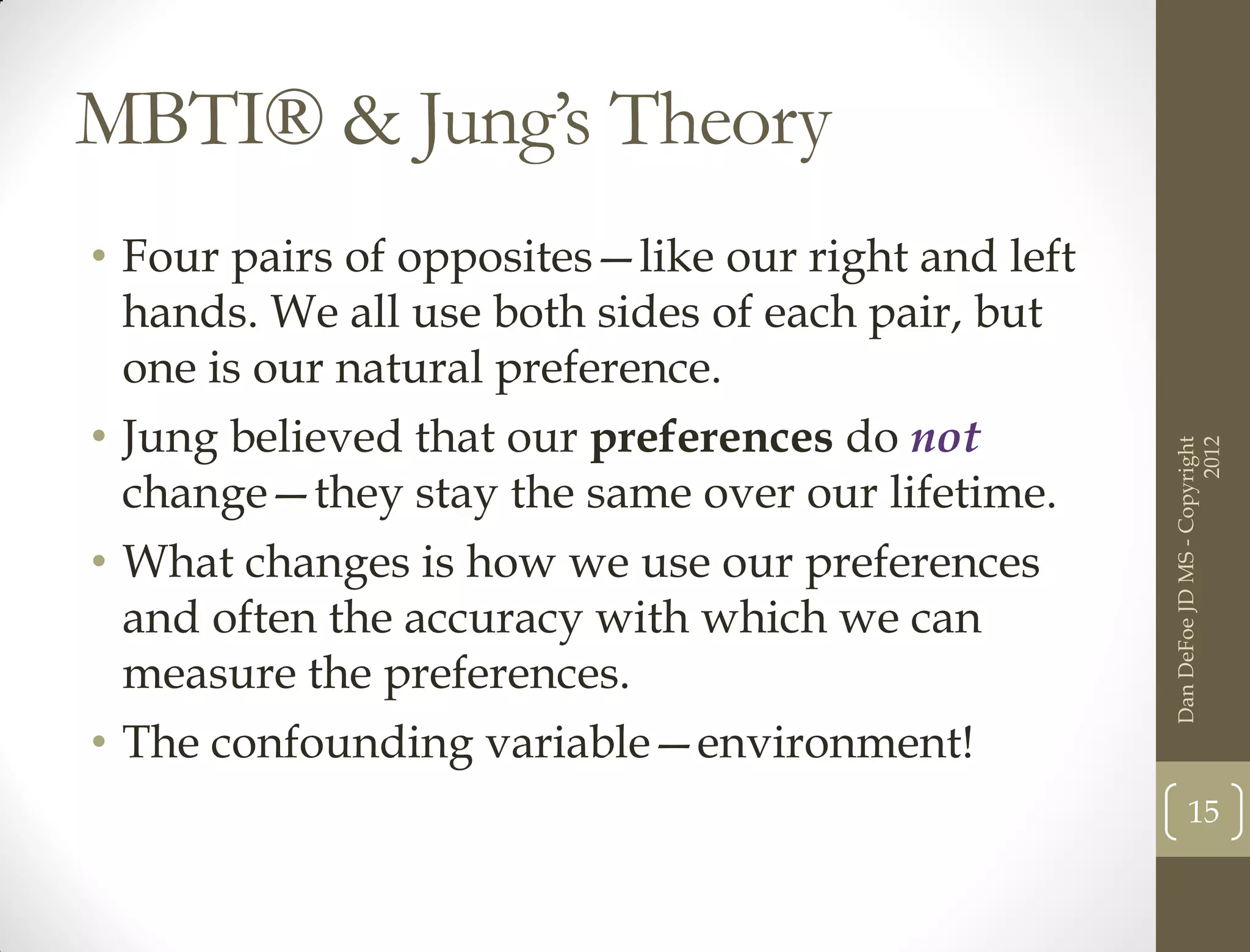 MBTI® & Jung’s Theory
• Four pairs of opposites—like our right and left
  hands. We all use both sides of each pair, but
  one is our natural preference.
• Jung believed that our preferences do not




                                                                          2012
                                                    Dan DeFoe JD MS - Copyright
  change—they stay the same over our lifetime.
• What changes is how we use our preferences
  and often the accuracy with which we can
  measure the preferences.
• The confounding variable—environment!
                                                           15
 