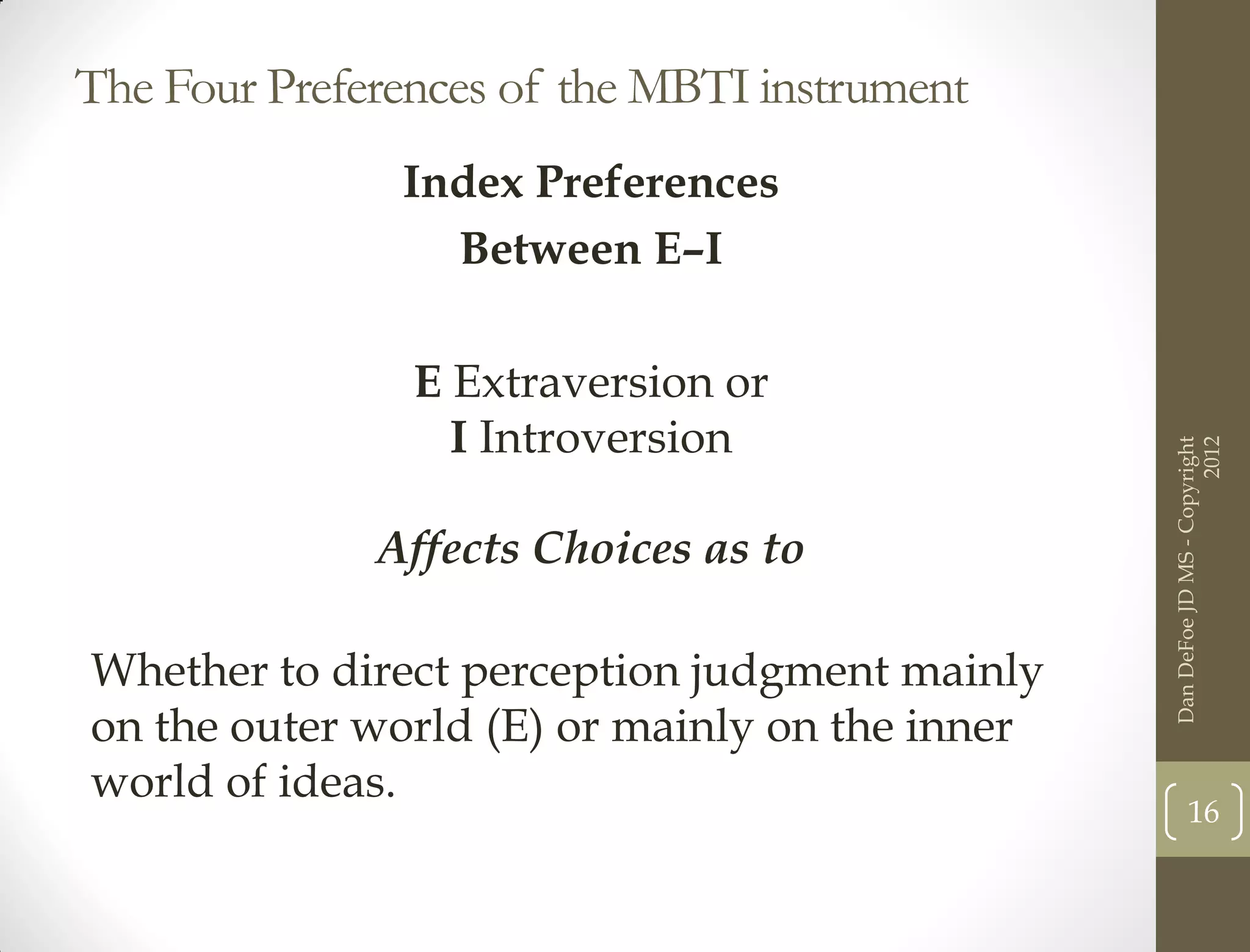 The Four Preferences of the MBTI instrument
               Index Preferences
                 Between E–I

                E Extraversion or
                  I Introversion




                                                                      2012
                                                Dan DeFoe JD MS - Copyright
              Affects Choices as to

Whether to direct perception judgment mainly
on the outer world (E) or mainly on the inner
world of ideas.
                                                       16
 