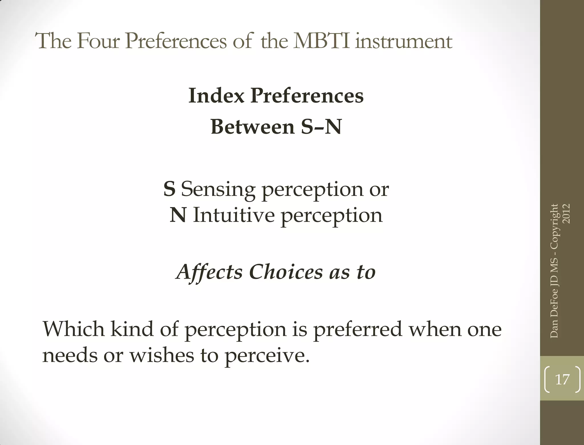The Four Preferences of the MBTI instrument

               Index Preferences
                 Between S–N

             S Sensing perception or
             N Intuitive perception




                                                                       2012
                                                 Dan DeFoe JD MS - Copyright
              Affects Choices as to

Which kind of perception is preferred when one
needs or wishes to perceive.
                                                        17
 