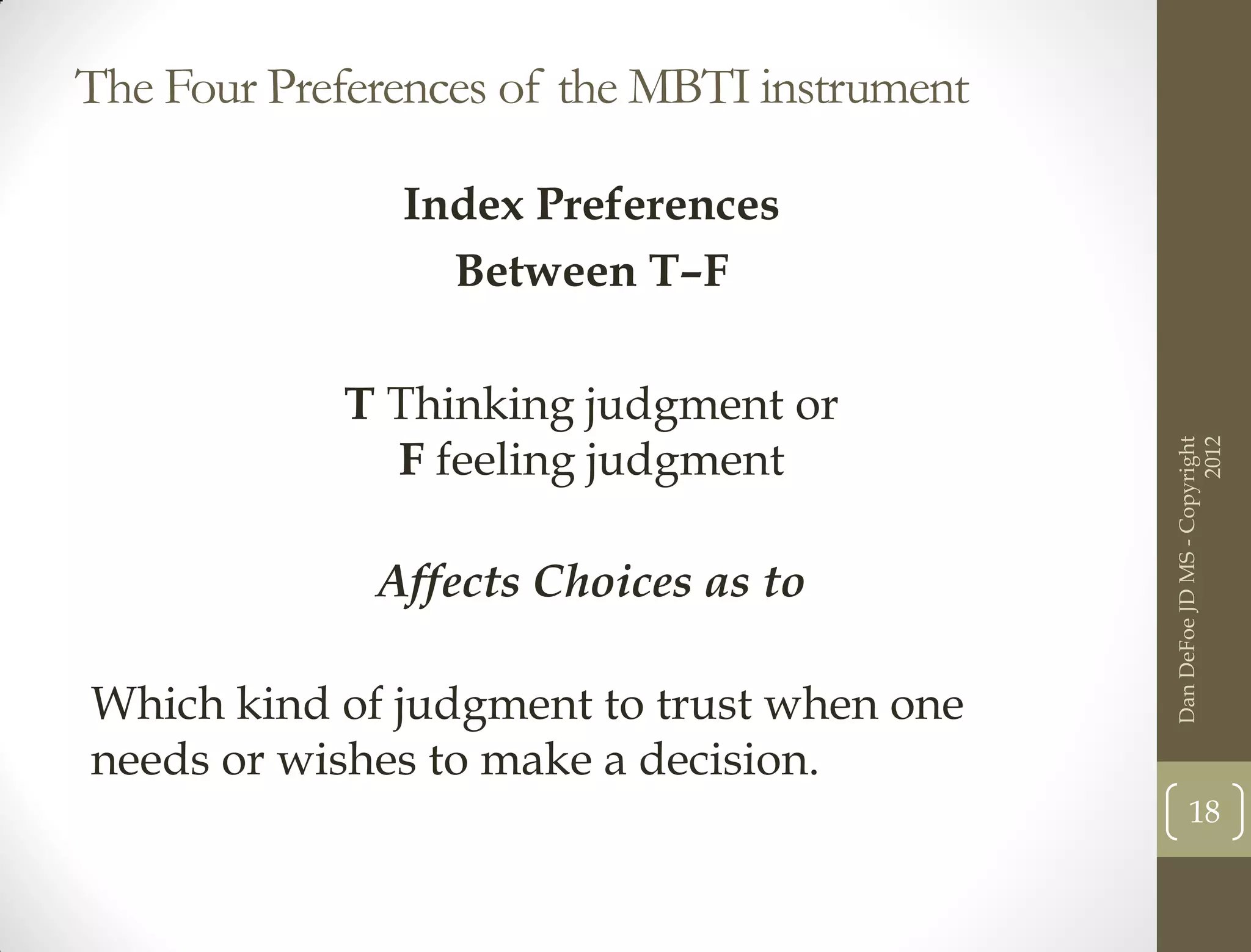 The Four Preferences of the MBTI instrument

               Index Preferences
                 Between T–F

            T Thinking judgment or
              F feeling judgment




                                                                    2012
                                              Dan DeFoe JD MS - Copyright
              Affects Choices as to

Which kind of judgment to trust when one
needs or wishes to make a decision.
                                                     18
 