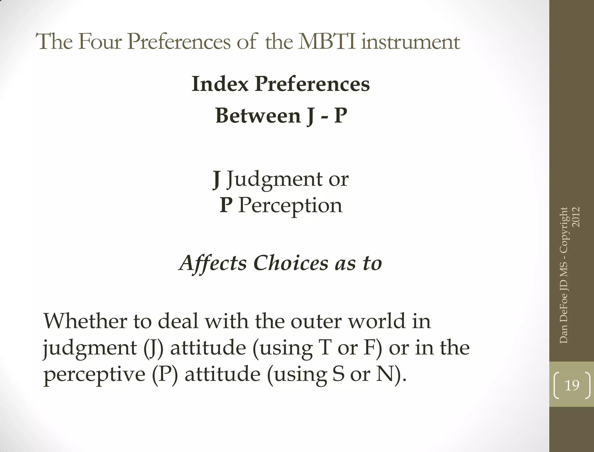 The Four Preferences of the MBTI instrument
               Index Preferences
                 Between J - P

                  J Judgment or
                   P Perception




                                                                       2012
                                                 Dan DeFoe JD MS - Copyright
              Affects Choices as to

Whether to deal with the outer world in
judgment (J) attitude (using T or F) or in the
perceptive (P) attitude (using S or N).                 19
 