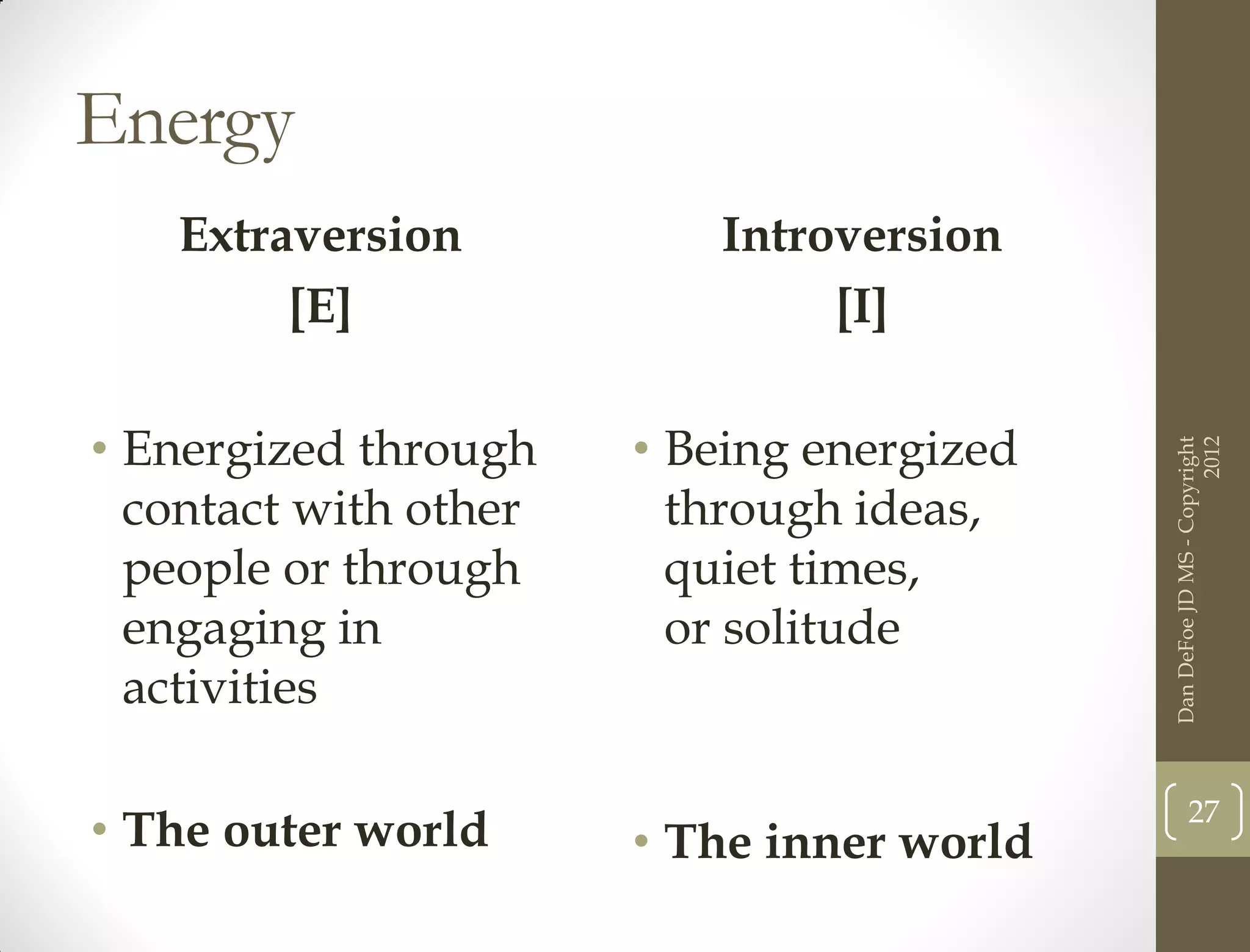Energy
   Extraversion           Introversion
        [E]                    [I]

• Energized through    • Being energized




                                                                 2012
                                           Dan DeFoe JD MS - Copyright
  contact with other     through ideas,
  people or through      quiet times,
  engaging in            or solitude
  activities

                                                  27
• The outer world      • The inner world
 